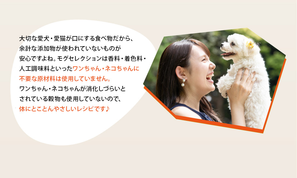 大切な愛犬・愛猫が口にする食べ物だから、余計な添加物が使われていないものが安心ですよね。モグセレクションは香料・着色料・人工調味料といったワンちゃん・ネコちゃんに不要な原材料は使用していません。ワンちゃん・ネコちゃんが消化しづらいとされている穀物も使用していないので、体にとことんやさしいレシピです♪